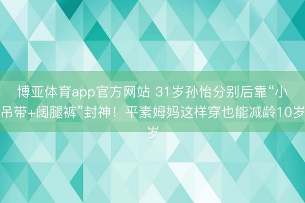 博亚体育app官方网站 31岁孙怡分别后靠“小吊带+阔腿裤”封神！平素姆妈这样穿也能减龄10岁