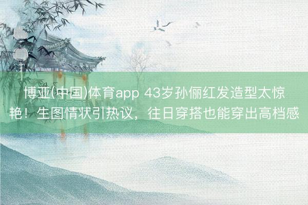 博亚(中国)体育app 43岁孙俪红发造型太惊艳！生图情状引热议，往日穿搭也能穿出高档感
