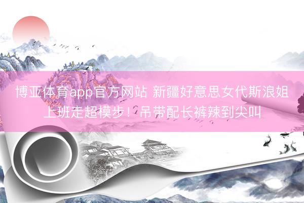 博亚体育app官方网站 新疆好意思女代斯浪姐上班走超模步！吊带配长裤辣到尖叫