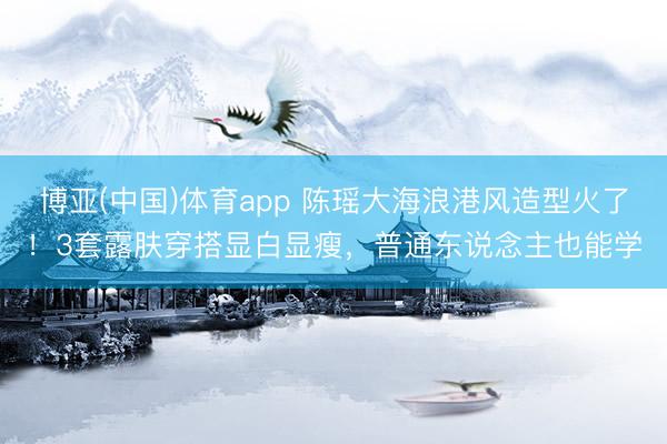 博亚(中国)体育app 陈瑶大海浪港风造型火了！3套露肤穿搭显白显瘦，普通东说念主也能学