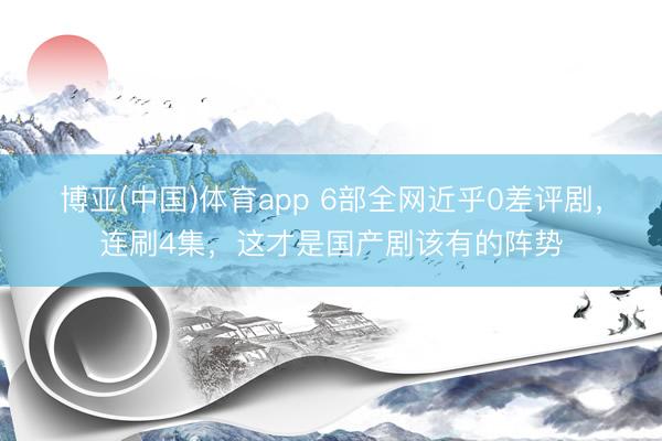 博亚(中国)体育app 6部全网近乎0差评剧，连刷4集，这才是国产剧该有的阵势