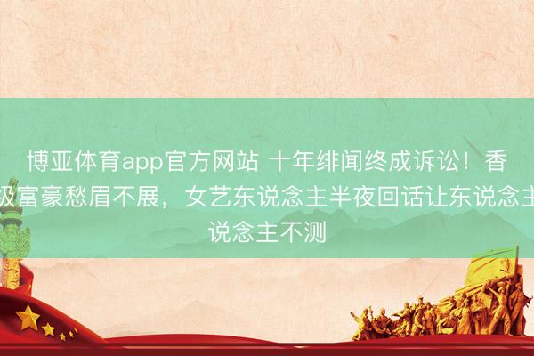 博亚体育app官方网站 十年绯闻终成诉讼！香港顶级富豪愁眉不展，女艺东说念主半夜回话让东说念主不测