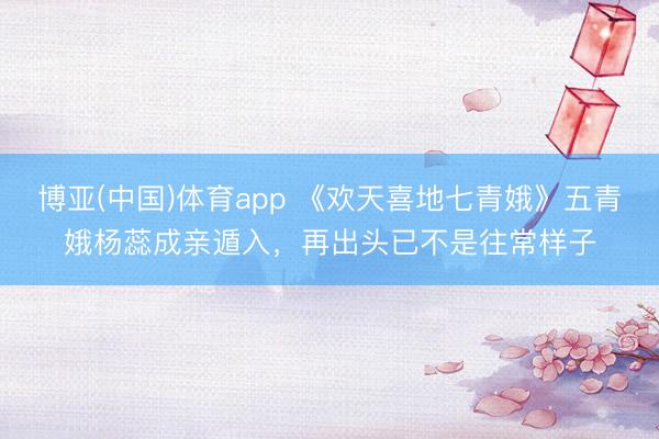 博亚(中国)体育app 《欢天喜地七青娥》五青娥杨蕊成亲遁入，再出头已不是往常样子