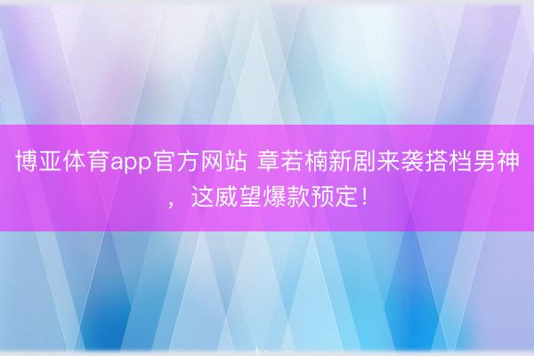 博亚体育app官方网站 章若楠新剧来袭搭档男神，这威望爆款预定！