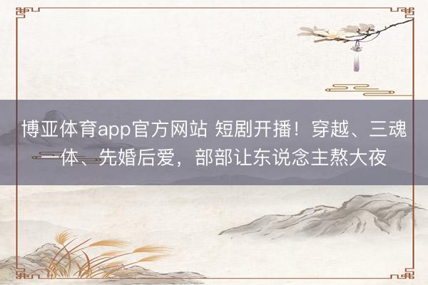 博亚体育app官方网站 短剧开播!穿越、三魂一体、先婚后爱,部部让东说念主熬大夜