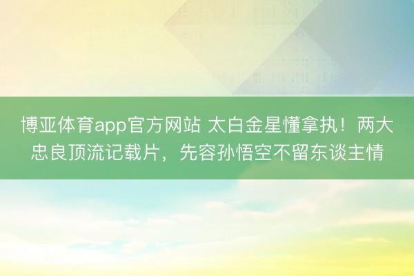 博亚体育app官方网站 太白金星懂拿执！两大忠良顶流记载片，先容孙悟空不留东谈主情