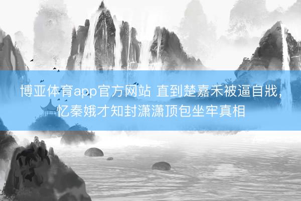 博亚体育app官方网站 直到楚嘉禾被逼自戕,忆秦娥才知封潇潇顶包坐牢真相