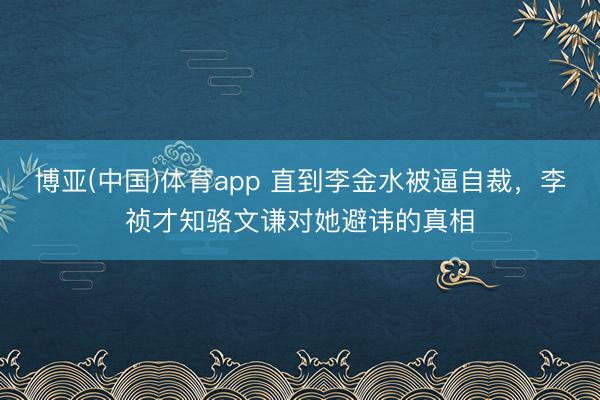博亚(中国)体育app 直到李金水被逼自裁，李祯才知骆文谦对她避讳的真相