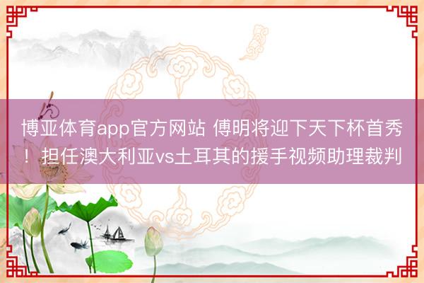 博亚体育app官方网站 傅明将迎下天下杯首秀!担任澳大利亚vs土耳其的援手视频助理裁判