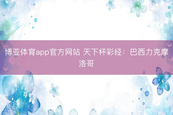 博亚体育app官方网站 天下杯彩经：巴西力克摩洛哥