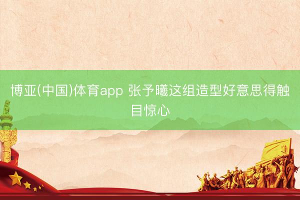 博亚(中国)体育app 张予曦这组造型好意思得触目惊心