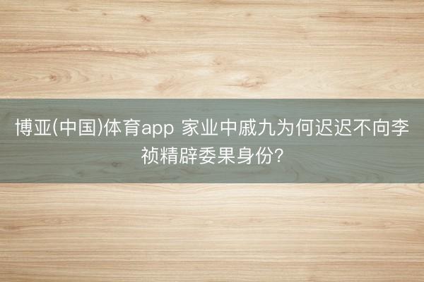 博亚(中国)体育app 家业中戚九为何迟迟不向李祯精辟委果身份？