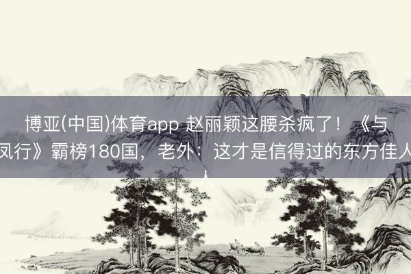 博亚(中国)体育app 赵丽颖这腰杀疯了！《与凤行》霸榜180国，老外：这才是信得过的东方佳人