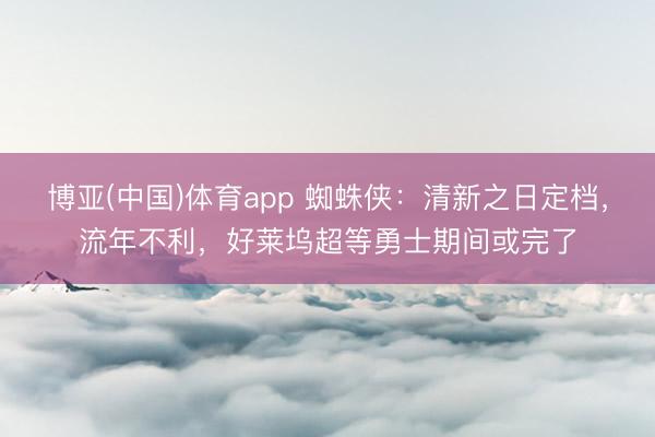 博亚(中国)体育app 蜘蛛侠：清新之日定档，流年不利，好莱坞超等勇士期间或完了