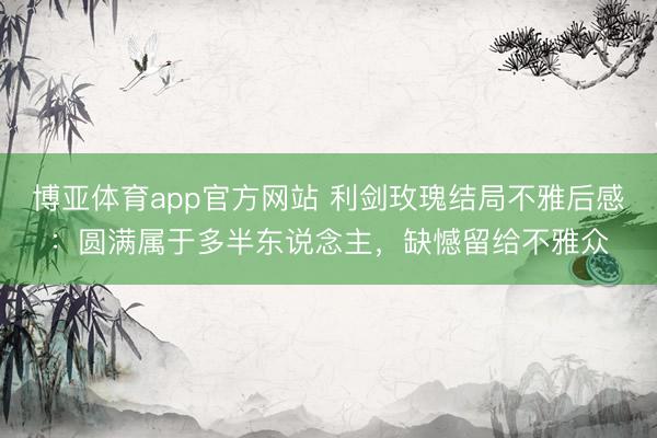 博亚体育app官方网站 利剑玫瑰结局不雅后感：圆满属于多半东说念主，缺憾留给不雅众