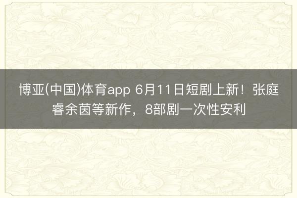 博亚(中国)体育app 6月11日短剧上新！张庭睿余茵等新作，8部剧一次性安利