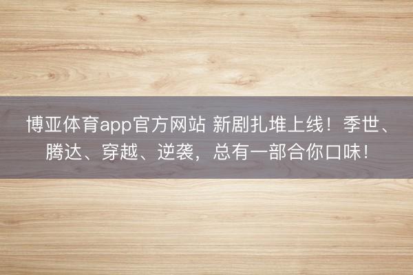 博亚体育app官方网站 新剧扎堆上线！季世、腾达、穿越、逆袭，总有一部合你口味！