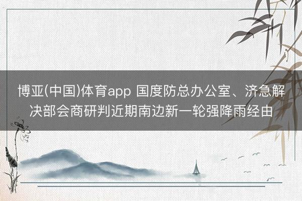 博亚(中国)体育app 国度防总办公室、济急解决部会商研判近期南边新一轮强降雨经由