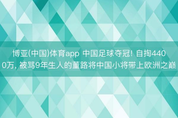 博亚(中国)体育app 中国足球夺冠! 自掏4400万， 被骂9年生人的董路将中国小将带上欧洲之巅