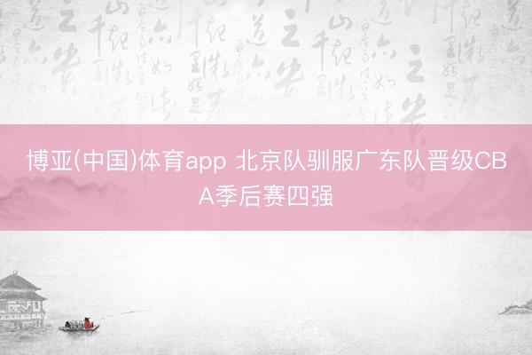 博亚(中国)体育app 北京队驯服广东队晋级CBA季后赛四强