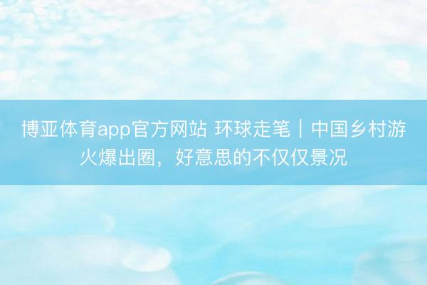 博亚体育app官方网站 环球走笔｜中国乡村游火爆出圈，好意思的不仅仅景况