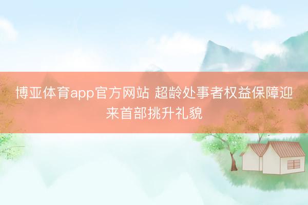 博亚体育app官方网站 超龄处事者权益保障迎来首部挑升礼貌