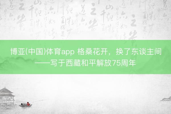 博亚(中国)体育app 格桑花开，换了东谈主间——写于西藏和平解放75周年