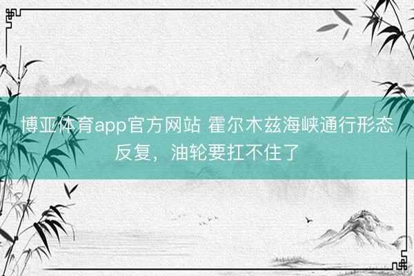 博亚体育app官方网站 霍尔木兹海峡通行形态反复，油轮要扛不住了