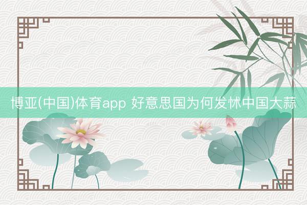 博亚(中国)体育app 好意思国为何发怵中国大蒜