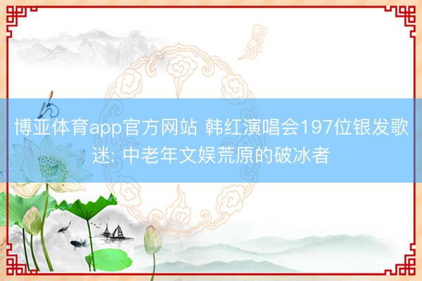 博亚体育app官方网站 韩红演唱会197位银发歌迷: 中老年文娱荒原的破冰者