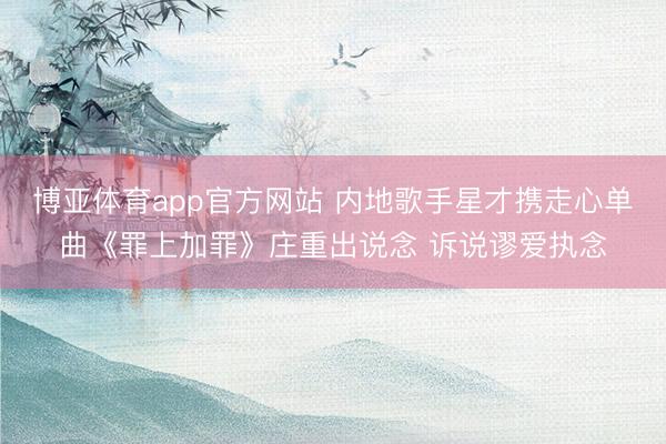 博亚体育app官方网站 内地歌手星才携走心单曲《罪上加罪》庄重出说念 诉说谬爱执念