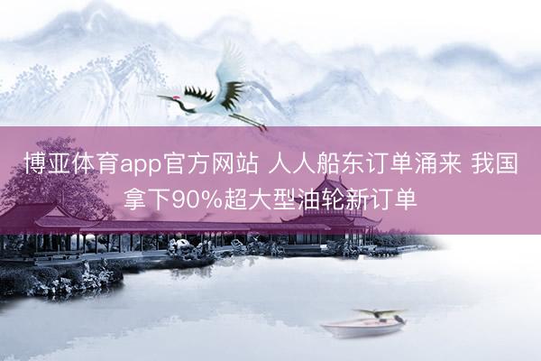 博亚体育app官方网站 人人船东订单涌来 我国拿下90%超大型油轮新订单