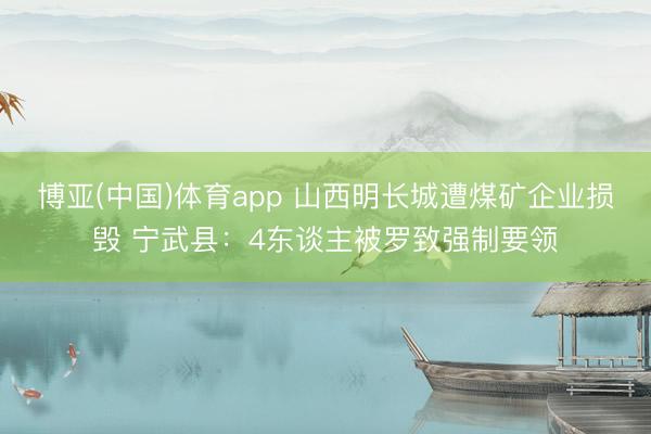 博亚(中国)体育app 山西明长城遭煤矿企业损毁 宁武县：4东谈主被罗致强制要领