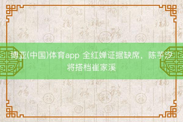 博亚(中国)体育app 全红婵证据缺席，陈芋汐将搭档崔家溪