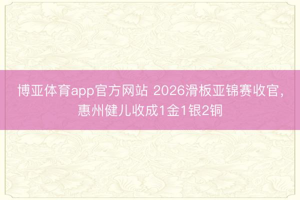 博亚体育app官方网站 2026滑板亚锦赛收官，惠州健儿收成1金1银2铜