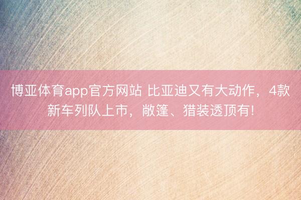 博亚体育app官方网站 比亚迪又有大动作，4款新车列队上市，敞篷、猎装透顶有!
