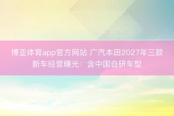博亚体育app官方网站 广汽本田2027年三款新车经营曝光:含中国自研车型