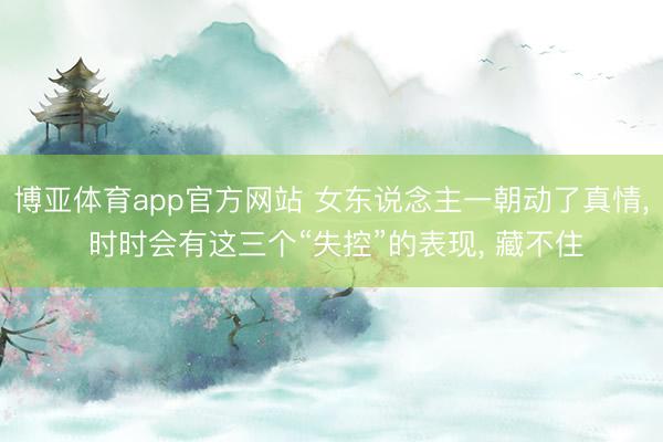 博亚体育app官方网站 女东说念主一朝动了真情, 时时会有这三个“失控”的表现, 藏不住