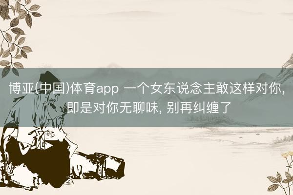 博亚(中国)体育app 一个女东说念主敢这样对你, 即是对你无聊味, 别再纠缠了