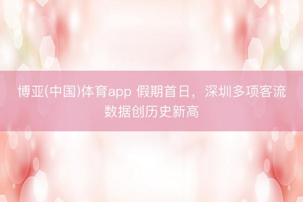 博亚(中国)体育app 假期首日，深圳多项客流数据创历史新高