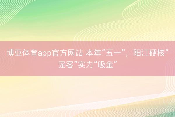 博亚体育app官方网站 本年“五一”，阳江硬核“宠客”实力“吸金”