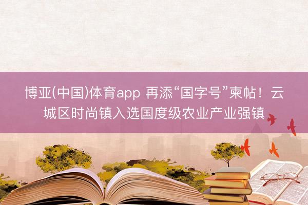 博亚(中国)体育app 再添“国字号”柬帖！云城区时尚镇入选国度级农业产业强镇