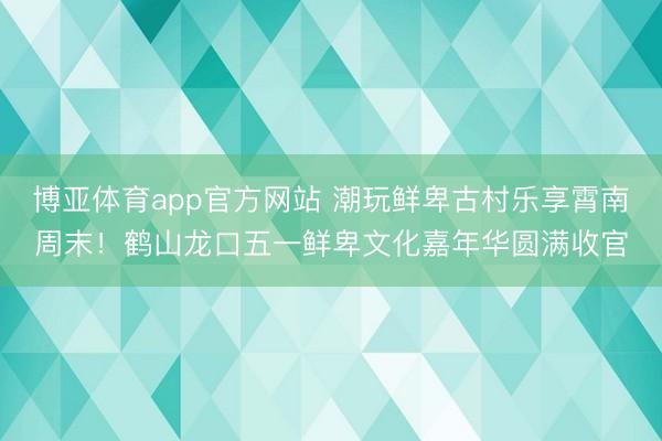 博亚体育app官方网站 潮玩鲜卑古村乐享霄南周末！鹤山龙口五一鲜卑文化嘉年华圆满收官
