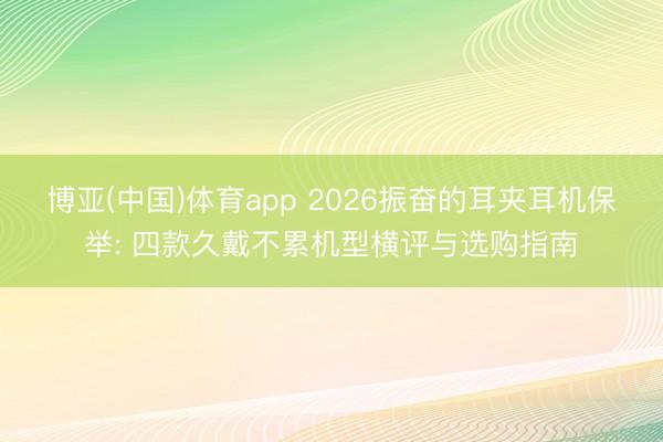 博亚(中国)体育app 2026振奋的耳夹耳机保举: 四款久戴不累机型横评与选购指南
