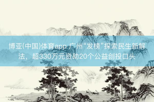 博亚(中国)体育app 广州“发榜”探索民生新解法，超330万元资助20个公益创投口头