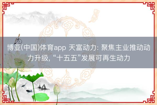 博亚(中国)体育app 天富动力: 聚焦主业推动动力升级, “十五五”发展可再生动力