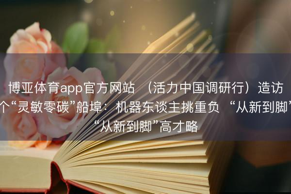 博亚体育app官方网站 (活力中国调研行)造访世界首个“灵敏零碳”船埠:机器东谈主挑重负 “从新到脚”高才略