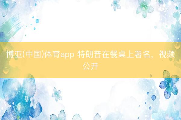 博亚(中国)体育app 特朗普在餐桌上署名，视频公开