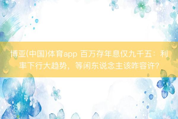 博亚(中国)体育app 百万存年息仅九千五：利率下行大趋势，等闲东说念主该咋容许？