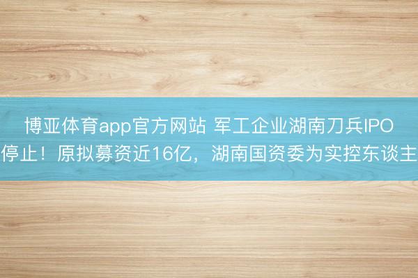博亚体育app官方网站 军工企业湖南刀兵IPO停止！原拟募资近16亿，湖南国资委为实控东谈主